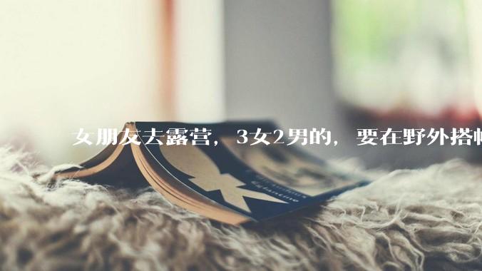 女朋友去露营，3女2男的，要在野外搭帐篷过一夜，她的闺蜜不想让我去，我该怎么办？